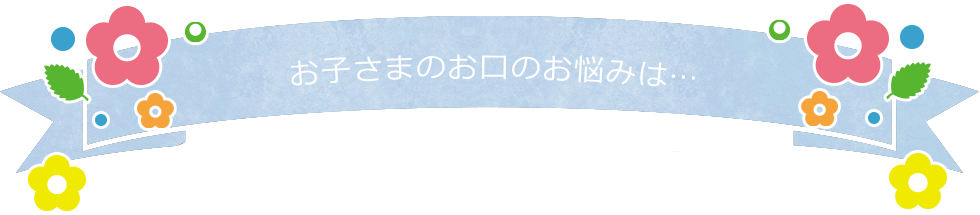 お子さまのお口のお悩みは…